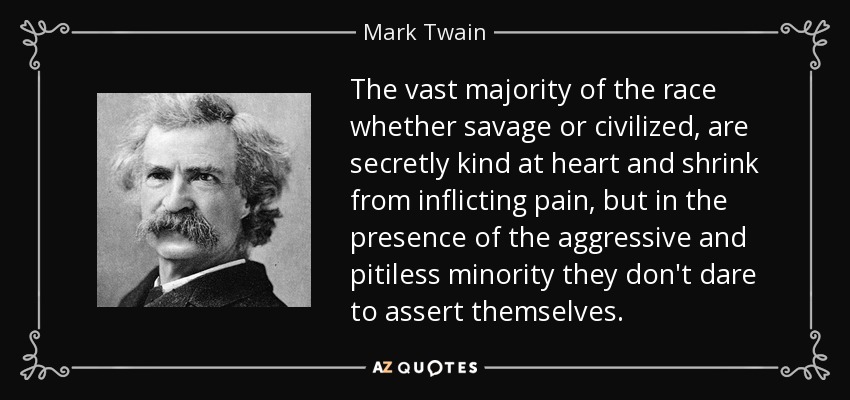 The vast majority of the race whether savage or civilized, are secretly kind at heart and shrink from inflicting pain, but in the presence of the aggressive and pitiless minority they don't dare to assert themselves. - Mark Twain
