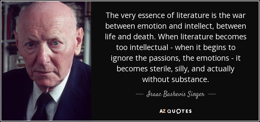 The very essence of literature is the war between emotion and intellect, between life and death. When literature becomes too intellectual - when it begins to ignore the passions, the emotions - it becomes sterile, silly, and actually without substance. - Isaac Bashevis Singer