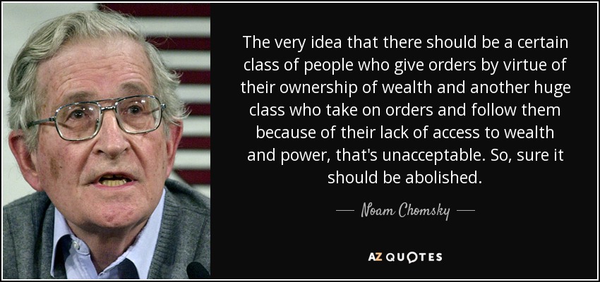 The very idea that there should be a certain class of people who give orders by virtue of their ownership of wealth and another huge class who take on orders and follow them because of their lack of access to wealth and power, that's unacceptable. So, sure it should be abolished. - Noam Chomsky