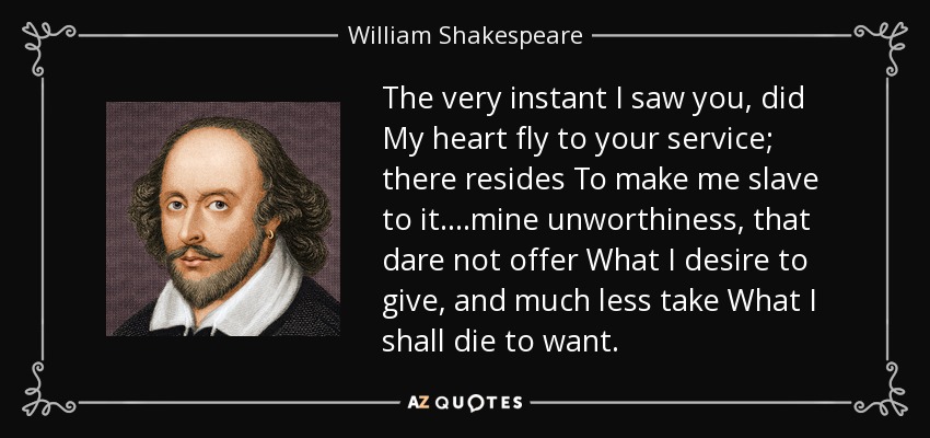 The very instant I saw you, did My heart fly to your service; there resides To make me slave to it. ...mine unworthiness, that dare not offer What I desire to give, and much less take What I shall die to want. - William Shakespeare