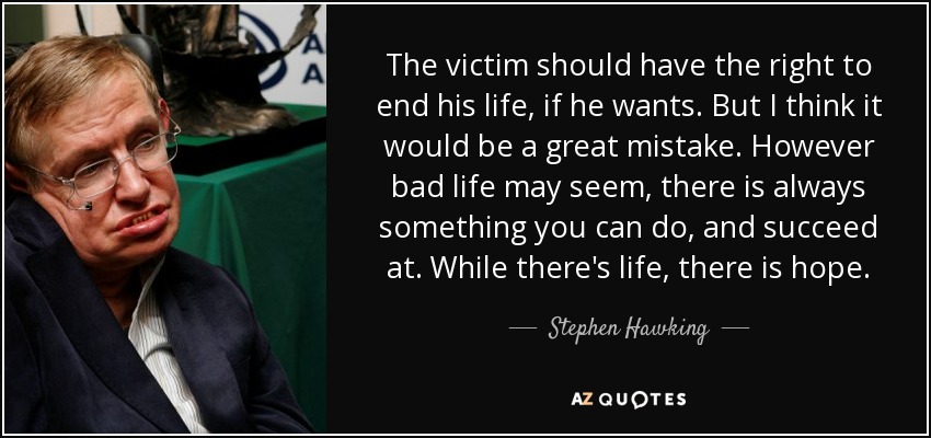 The victim should have the right to end his life, if he wants. But I think it would be a great mistake. However bad life may seem, there is always something you can do, and succeed at. While there's life, there is hope. - Stephen Hawking