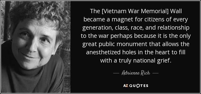 The [Vietnam War Memorial] Wall became a magnet for citizens of every generation, class, race, and relationship to the war perhaps because it is the only great public monument that allows the anesthetized holes in the heart to fill with a truly national grief. - Adrienne Rich