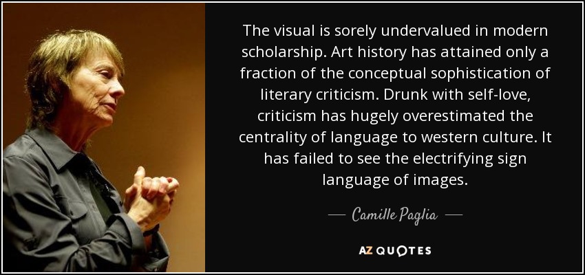 The visual is sorely undervalued in modern scholarship. Art history has attained only a fraction of the conceptual sophistication of literary criticism. Drunk with self-love, criticism has hugely overestimated the centrality of language to western culture. It has failed to see the electrifying sign language of images. - Camille Paglia
