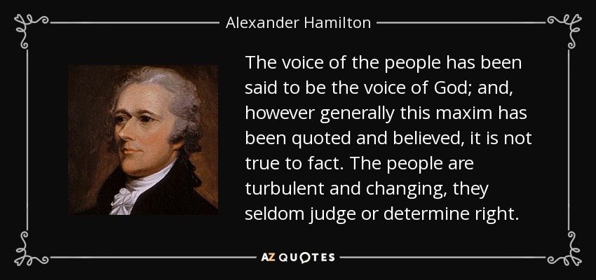 The voice of the people has been said to be the voice of God; and, however generally this maxim has been quoted and believed, it is not true to fact. The people are turbulent and changing, they seldom judge or determine right. - Alexander Hamilton