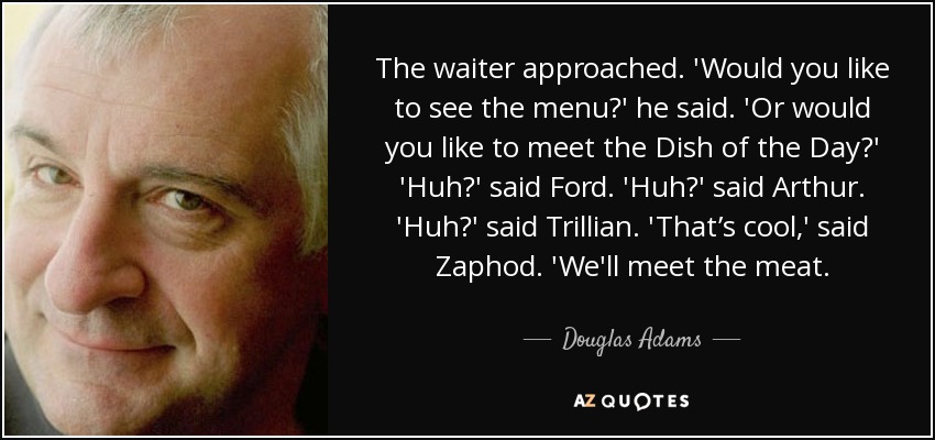 The waiter approached. 'Would you like to see the menu?' he said. 'Or would you like to meet the Dish of the Day?' 'Huh?' said Ford. 'Huh?' said Arthur. 'Huh?' said Trillian. 'That’s cool,' said Zaphod. 'We'll meet the meat. - Douglas Adams