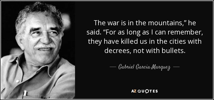 The war is in the mountains,” he said. “For as long as I can remember, they have killed us in the cities with decrees, not with bullets. - Gabriel Garcia Marquez