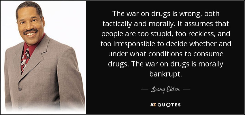 La guerra contra las drogas es un error, tanto táctico como moral. Asume que las personas son demasiado estúpidas, imprudentes e irresponsables para decidir si consumen drogas y en qué condiciones. La guerra contra las drogas está moralmente en bancarrota. - Larry Elder