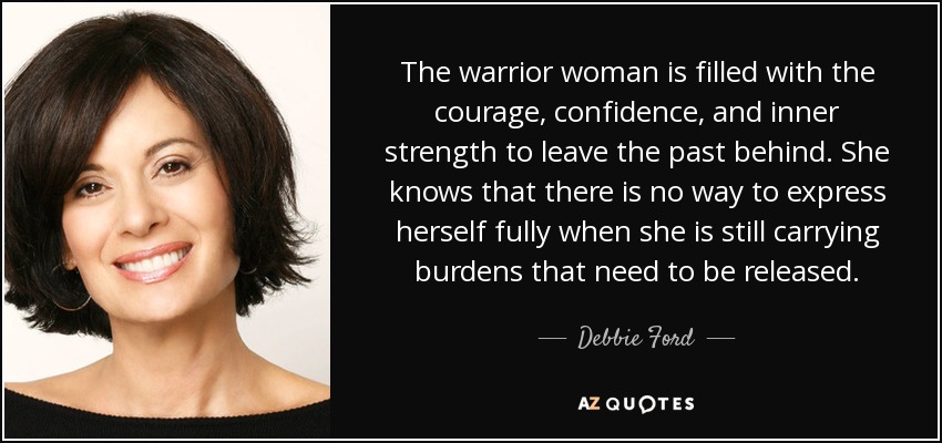 The warrior woman is filled with the courage, confidence, and inner strength to leave the past behind. She knows that there is no way to express herself fully when she is still carrying burdens that need to be released. - Debbie Ford