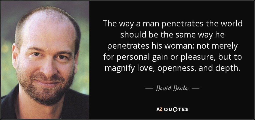 La forma en que un hombre penetra en el mundo debería ser la misma en que penetra en su mujer: no sólo para obtener un beneficio personal o placer, sino para magnificar el amor, la apertura y la profundidad. - David Deida