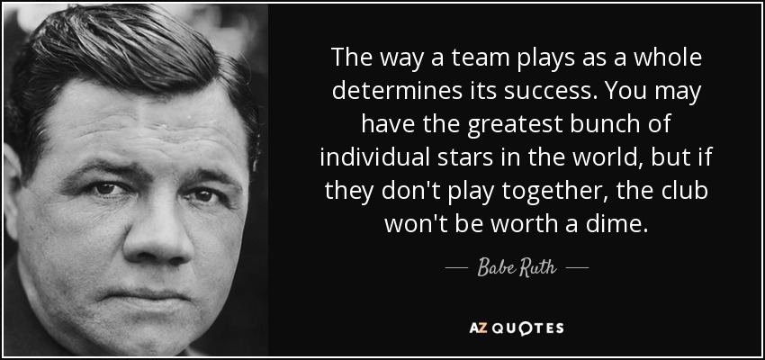 The way a team plays as a whole determines its success. You may have the greatest bunch of individual stars in the world, but if they don't play together, the club won't be worth a dime. - Babe Ruth