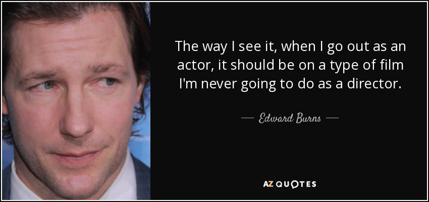 The way I see it, when I go out as an actor, it should be on a type of film I'm never going to do as a director. - Edward Burns