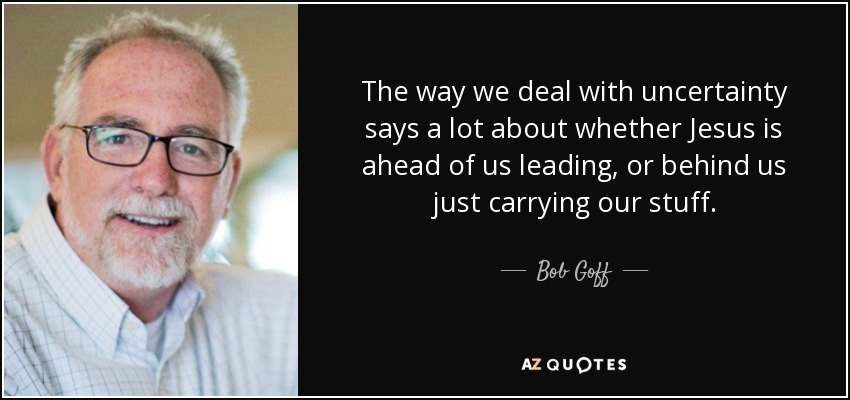 The way we deal with uncertainty says a lot about whether Jesus is ahead of us leading, or behind us just carrying our stuff. - Bob Goff