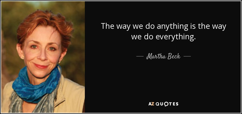 The way we do anything is the way we do everything. - Martha Beck