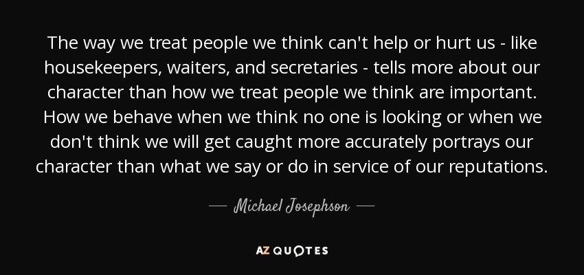 The way we treat people we think can't help or hurt us - like housekeepers, waiters, and secretaries - tells more about our character than how we treat people we think are important. How we behave when we think no one is looking or when we don't think we will get caught more accurately portrays our character than what we say or do in service of our reputations. - Michael Josephson