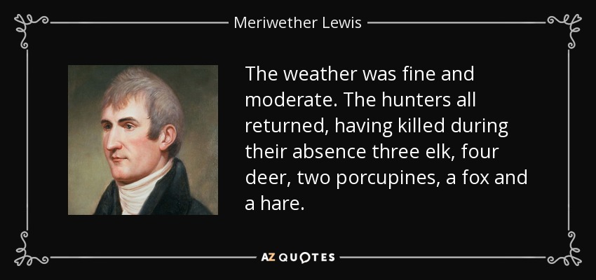 The weather was fine and moderate. The hunters all returned, having killed during their absence three elk, four deer, two porcupines, a fox and a hare. - Meriwether Lewis