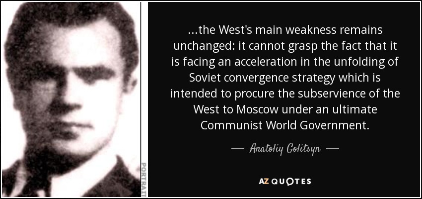 ...the West's main weakness remains unchanged: it cannot grasp the fact that it is facing an acceleration in the unfolding of Soviet convergence strategy which is intended to procure the subservience of the West to Moscow under an ultimate Communist World Government. - Anatoliy Golitsyn