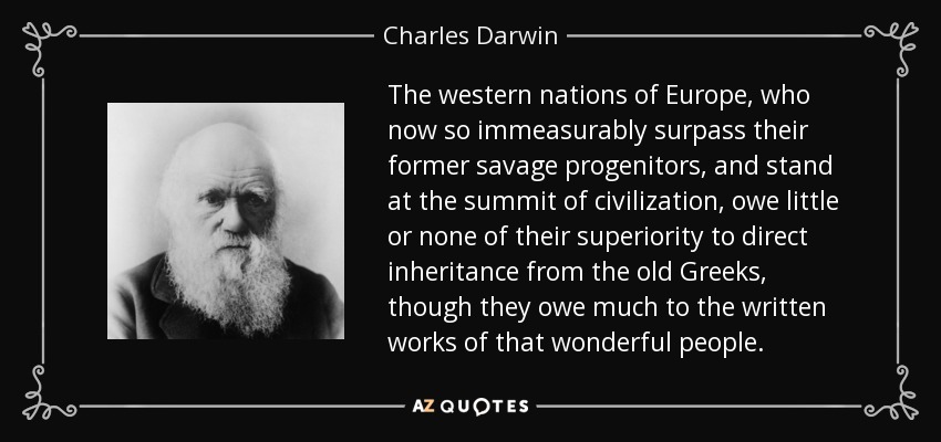 The western nations of Europe, who now so immeasurably surpass their former savage progenitors, and stand at the summit of civilization, owe little or none of their superiority to direct inheritance from the old Greeks, though they owe much to the written works of that wonderful people. - Charles Darwin