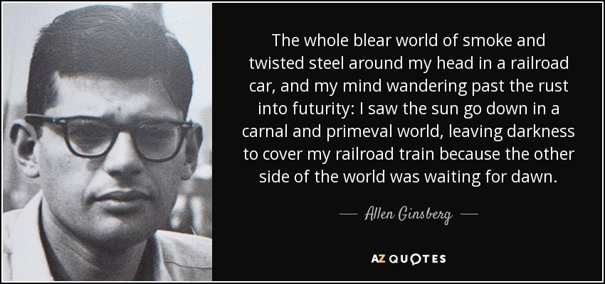 The whole blear world of smoke and twisted steel around my head in a railroad car, and my mind wandering past the rust into futurity: I saw the sun go down in a carnal and primeval world, leaving darkness to cover my railroad train because the other side of the world was waiting for dawn. - Allen Ginsberg