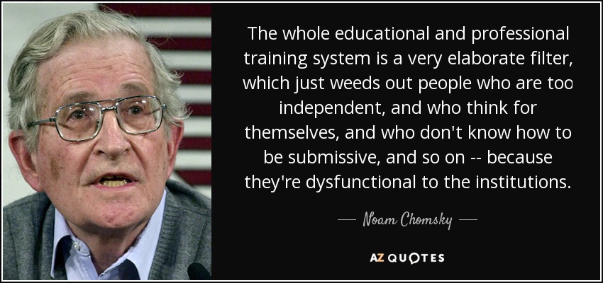 The whole educational and professional training system is a very elaborate filter, which just weeds out people who are too independent, and who think for themselves, and who don't know how to be submissive, and so on -- because they're dysfunctional to the institutions. - Noam Chomsky