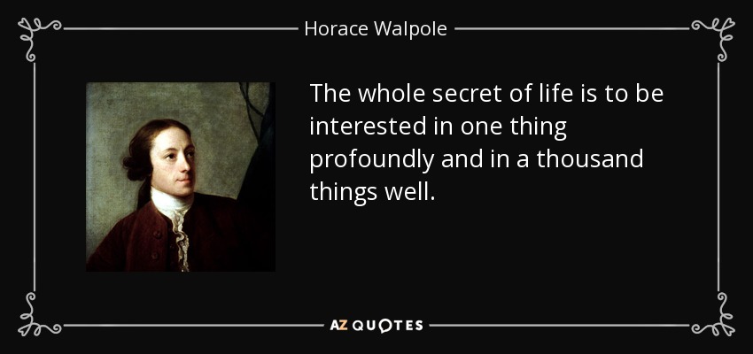 The whole secret of life is to be interested in one thing profoundly and in a thousand things well. - Horace Walpole
