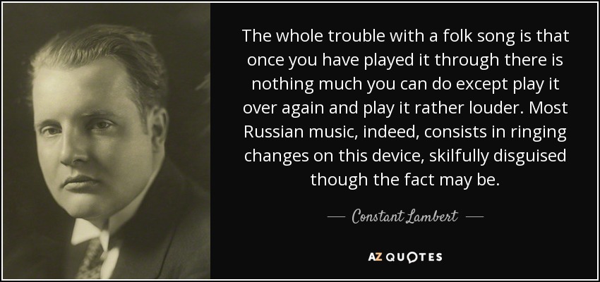 The whole trouble with a folk song is that once you have played it through there is nothing much you can do except play it over again and play it rather louder. Most Russian music, indeed, consists in ringing changes on this device, skilfully disguised though the fact may be. - Constant Lambert
