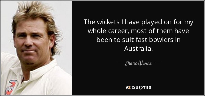The wickets I have played on for my whole career, most of them have been to suit fast bowlers in Australia. - Shane Warne