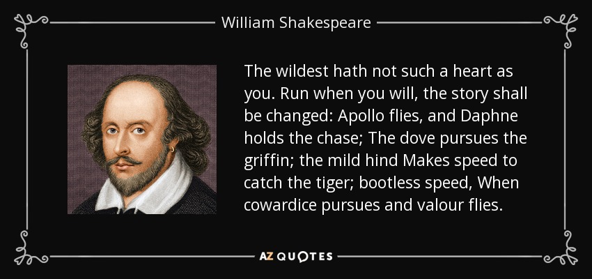 The wildest hath not such a heart as you. Run when you will, the story shall be changed: Apollo flies, and Daphne holds the chase; The dove pursues the griffin; the mild hind Makes speed to catch the tiger; bootless speed, When cowardice pursues and valour flies. - William Shakespeare