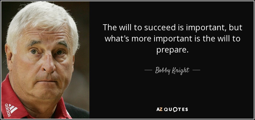 The will to succeed is important, but what's more important is the will to prepare. - Bobby Knight