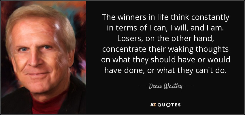 The winners in life think constantly in terms of I can, I will, and I am. Losers, on the other hand, concentrate their waking thoughts on what they should have or would have done, or what they can't do. - Denis Waitley