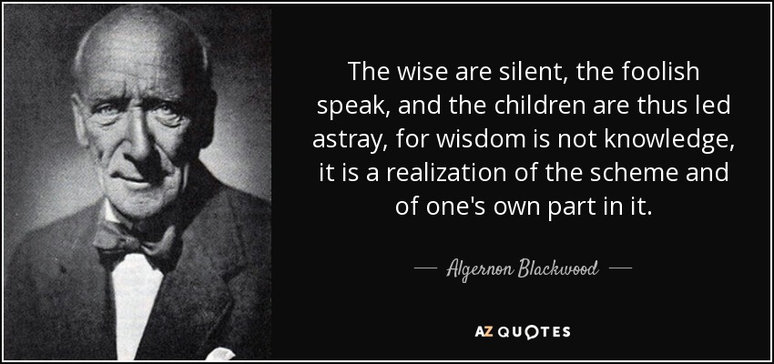 The wise are silent, the foolish speak, and the children are thus led astray, for wisdom is not knowledge, it is a realization of the scheme and of one's own part in it. - Algernon Blackwood
