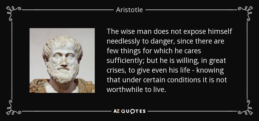 The wise man does not expose himself needlessly to danger, since there are few things for which he cares sufficiently; but he is willing, in great crises, to give even his life - knowing that under certain conditions it is not worthwhile to live. - Aristotle