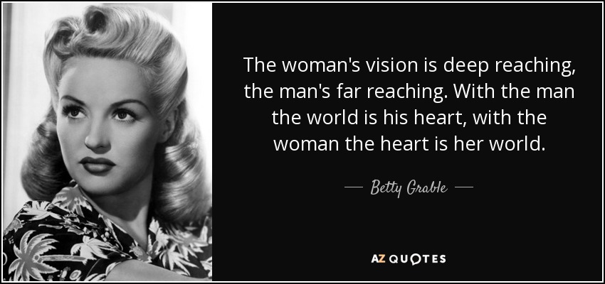 The woman's vision is deep reaching, the man's far reaching. With the man the world is his heart, with the woman the heart is her world. - Betty Grable