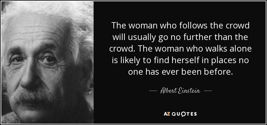 The woman who follows the crowd will usually go no further than the crowd. The woman who walks alone is likely to find herself in places no one has ever been before. - Albert Einstein