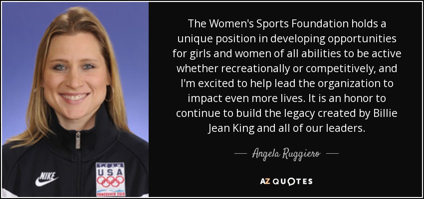 The Women's Sports Foundation holds a unique position in developing opportunities for girls and women of all abilities to be active whether recreationally or competitively, and I'm excited to help lead the organization to impact even more lives. It is an honor to continue to build the legacy created by Billie Jean King and all of our leaders. - Angela Ruggiero
