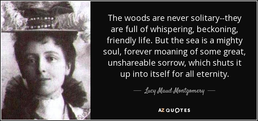 The woods are never solitary--they are full of whispering, beckoning, friendly life. But the sea is a mighty soul, forever moaning of some great, unshareable sorrow, which shuts it up into itself for all eternity. - Lucy Maud Montgomery