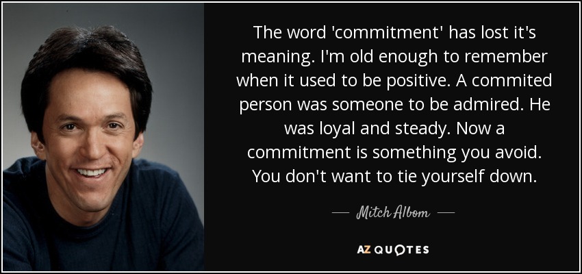 The word 'commitment' has lost it's meaning. I'm old enough to remember when it used to be positive. A commited person was someone to be admired. He was loyal and steady. Now a commitment is something you avoid. You don't want to tie yourself down. - Mitch Albom