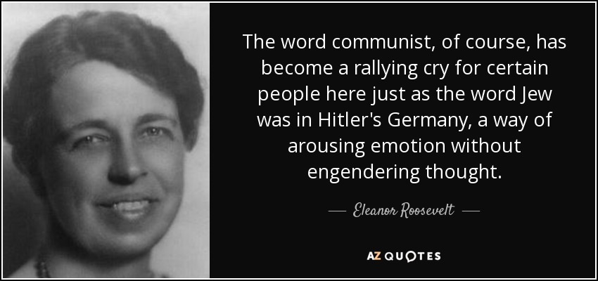 The word communist, of course, has become a rallying cry for certain people here just as the word Jew was in Hitler's Germany, a way of arousing emotion without engendering thought. - Eleanor Roosevelt