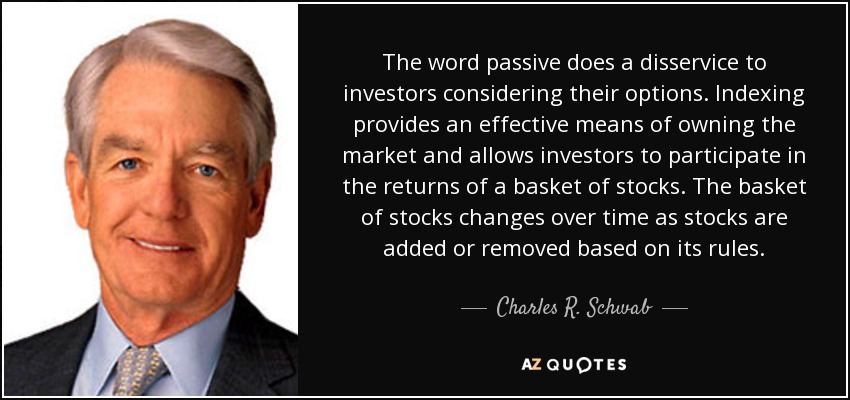 The word passive does a disservice to investors considering their options. Indexing provides an effective means of owning the market and allows investors to participate in the returns of a basket of stocks. The basket of stocks changes over time as stocks are added or removed based on its rules. - Charles R. Schwab