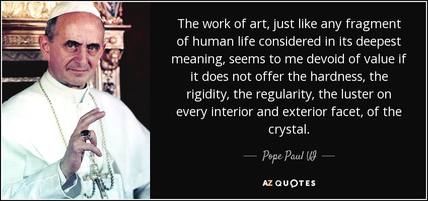 The work of art, just like any fragment of human life considered in its deepest meaning, seems to me devoid of value if it does not offer the hardness, the rigidity, the regularity, the luster on every interior and exterior facet, of the crystal. - Pope Paul VI