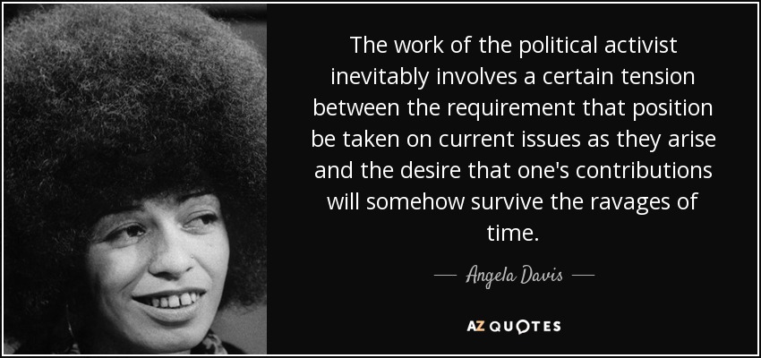 The work of the political activist inevitably involves a certain tension between the requirement that position be taken on current issues as they arise and the desire that one's contributions will somehow survive the ravages of time. - Angela Davis