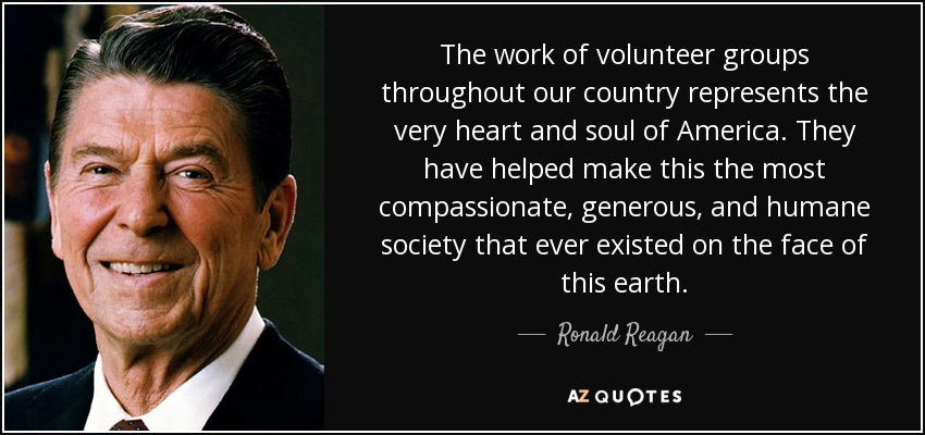 The work of volunteer groups throughout our country represents the very heart and soul of America. They have helped make this the most compassionate, generous, and humane society that ever existed on the face of this earth. - Ronald Reagan