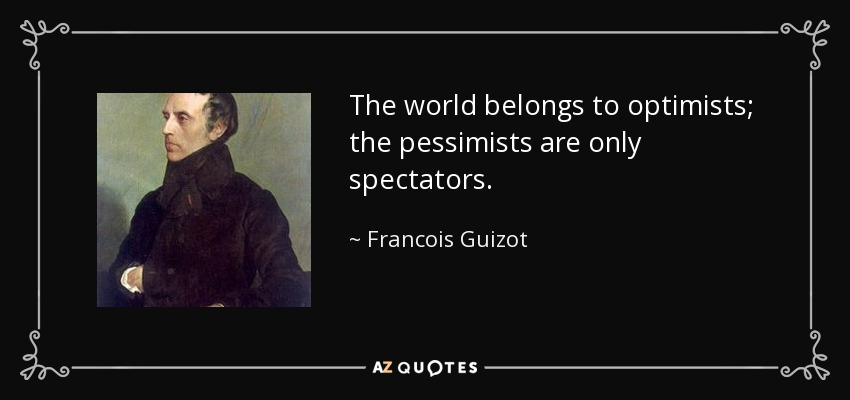 The world belongs to optimists; the pessimists are only spectators. - Francois Guizot