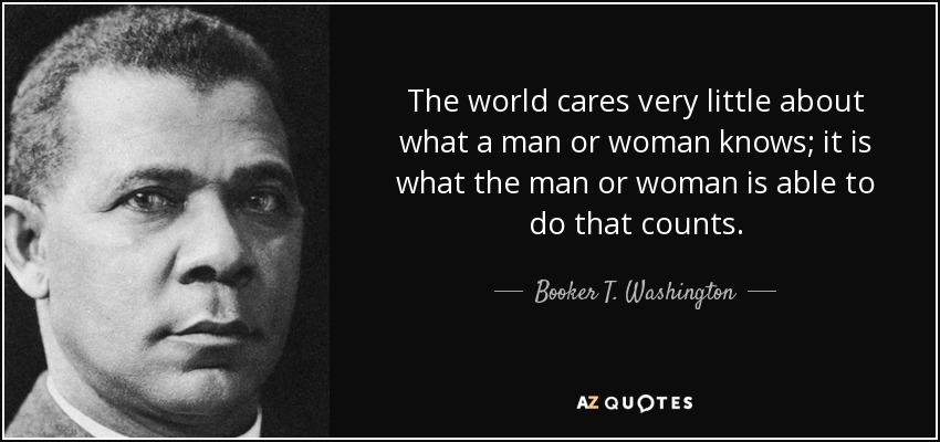 The world cares very little about what a man or woman knows; it is what the man or woman is able to do that counts. - Booker T. Washington