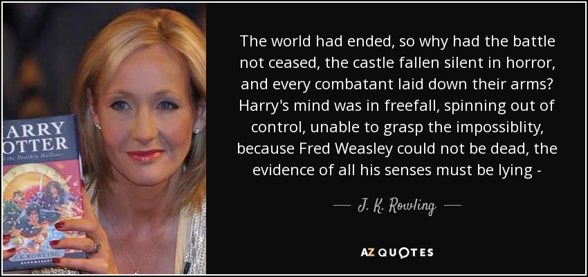 The world had ended, so why had the battle not ceased, the castle fallen silent in horror, and every combatant laid down their arms? Harry's mind was in freefall, spinning out of control, unable to grasp the impossiblity, because Fred Weasley could not be dead, the evidence of all his senses must be lying - - J. K. Rowling