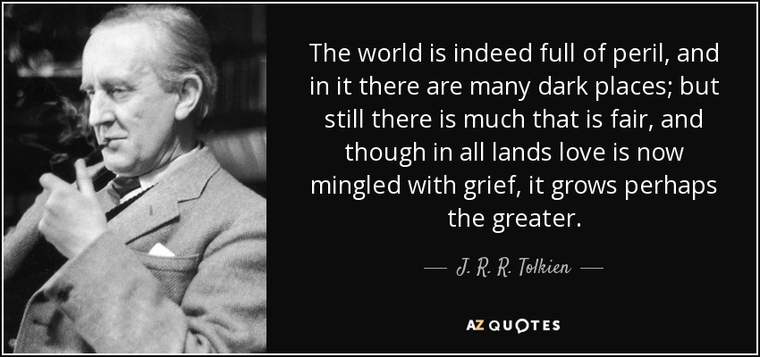 The world is indeed full of peril, and in it there are many dark places; but still there is much that is fair, and though in all lands love is now mingled with grief, it grows perhaps the greater. - J. R. R. Tolkien