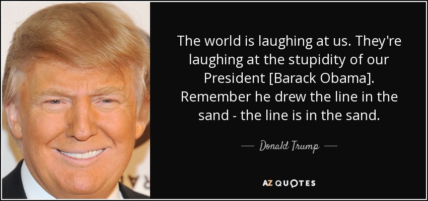 The world is laughing at us. They're laughing at the stupidity of our President [Barack Obama]. Remember he drew the line in the sand - the line is in the sand. - Donald Trump