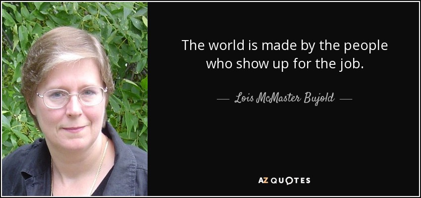The world is made by the people who show up for the job. - Lois McMaster Bujold