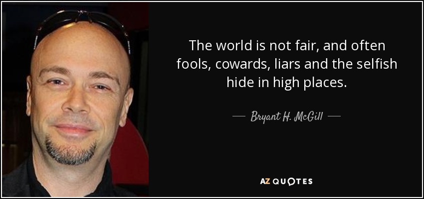 The world is not fair, and often fools, cowards, liars and the selfish hide in high places. - Bryant H. McGill