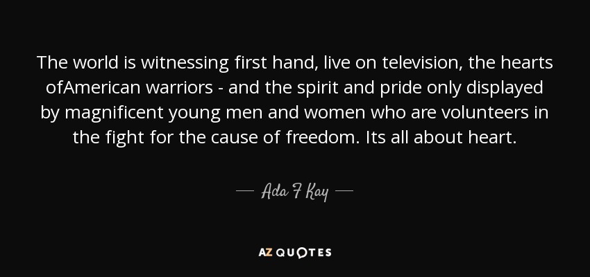 The world is witnessing first hand, live on television, the hearts ofAmerican warriors - and the spirit and pride only displayed by magnificent young men and women who are volunteers in the fight for the cause of freedom. Its all about heart. - Ada F Kay