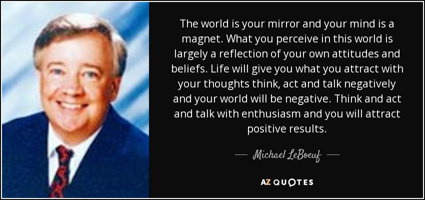 The world is your mirror and your mind is a magnet. What you perceive in this world is largely a reflection of your own attitudes and beliefs. Life will give you what you attract with your thoughts think, act and talk negatively and your world will be negative. Think and act and talk with enthusiasm and you will attract positive results. - Michael LeBoeuf